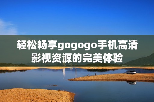 轻松畅享gogogo手机高清影视资源的完美体验