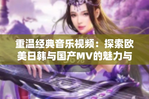 重温经典音乐视频：探索欧美日韩与国产MV的魅力与风格