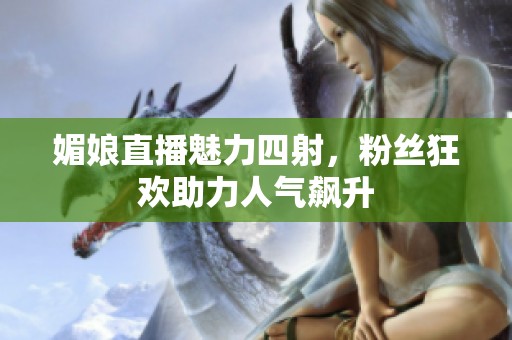 媚娘直播魅力四射，粉丝狂欢助力人气飙升