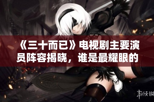 《三十而已》电视剧主要演员阵容揭晓，谁是最耀眼的明星呢