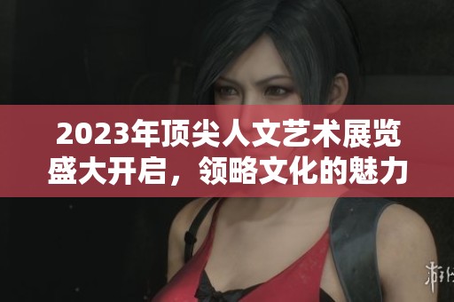 2023年顶尖人文艺术展览盛大开启，领略文化的魅力与深度