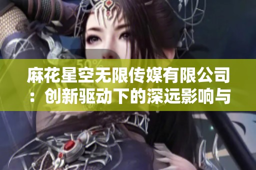 麻花星空无限传媒有限公司：创新驱动下的深远影响与无限创意探索