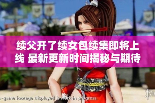 续父开了续女包续集即将上线 最新更新时间揭秘与期待探索