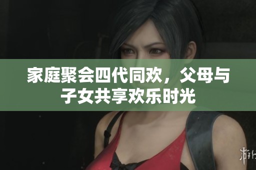 家庭聚会四代同欢，父母与子女共享欢乐时光