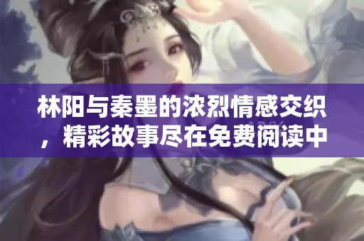 林阳与秦墨的浓烈情感交织，精彩故事尽在免费阅读中探寻