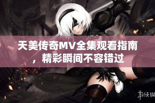 天美传奇MV全集观看指南，精彩瞬间不容错过