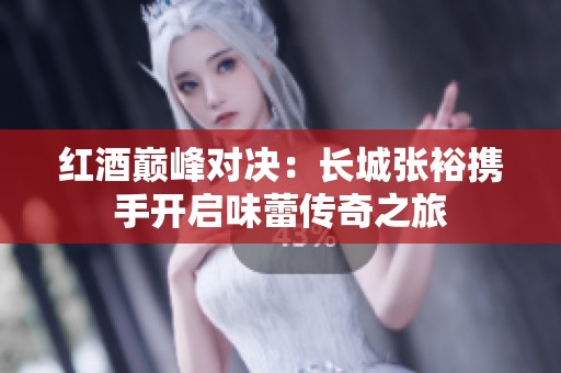红酒巅峰对决：长城张裕携手开启味蕾传奇之旅