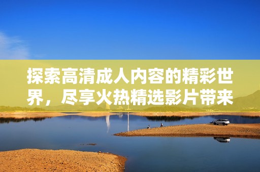探索高清成人内容的精彩世界，尽享火热精选影片带来的刺激体验