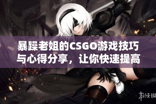 暴躁老姐的CSGO游戏技巧与心得分享，让你快速提高实力