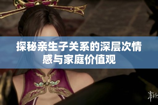 探秘亲生子关系的深层次情感与家庭价值观