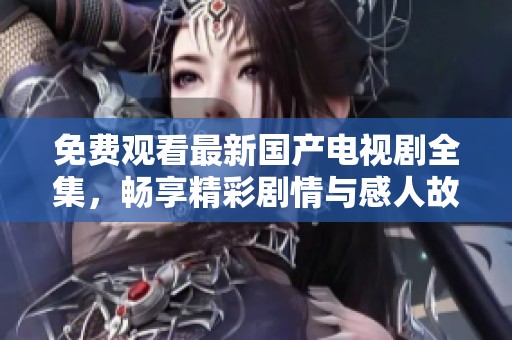 免费观看最新国产电视剧全集，畅享精彩剧情与感人故事