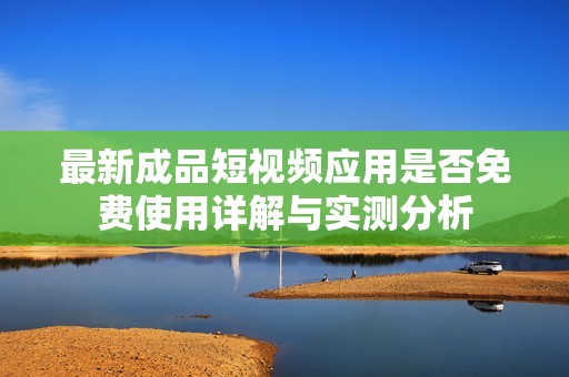 最新成品短视频应用是否免费使用详解与实测分析