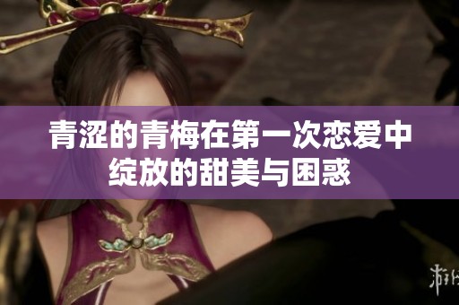 青涩的青梅在第一次恋爱中绽放的甜美与困惑