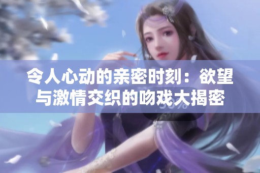令人心动的亲密时刻：欲望与激情交织的吻戏大揭密