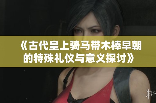 《古代皇上骑马带木棒早朝的特殊礼仪与意义探讨》