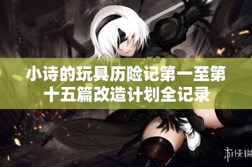 小诗的玩具历险记第一至第十五篇改造计划全记录