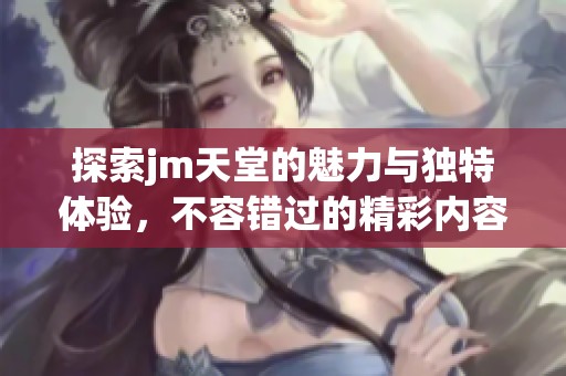 探索jm天堂的魅力与独特体验，不容错过的精彩内容
