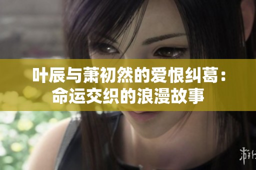 叶辰与萧初然的爱恨纠葛：命运交织的浪漫故事