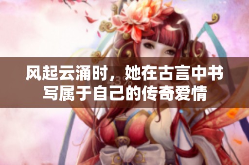 风起云涌时，她在古言中书写属于自己的传奇爱情