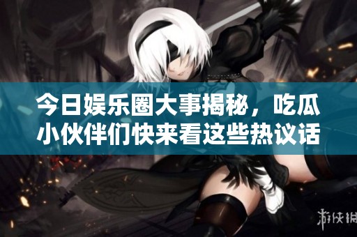 今日娱乐圈大事揭秘，吃瓜小伙伴们快来看这些热议话题！
