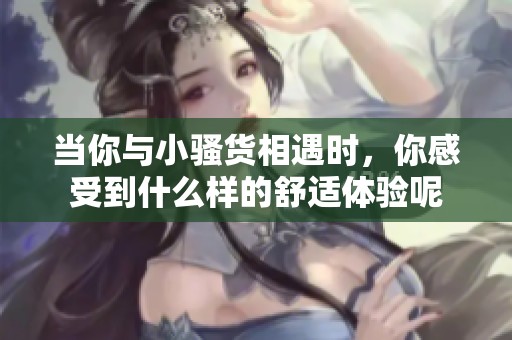 当你与小骚货相遇时，你感受到什么样的舒适体验呢