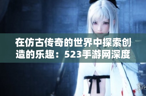 在仿古传奇的世界中探索创造的乐趣：523手游网深度评测