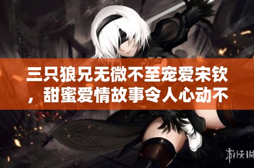 三只狼兄无微不至宠爱宋钦，甜蜜爱情故事令人心动不已
