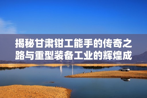 揭秘甘肃钳工能手的传奇之路与重型装备工业的辉煌成就