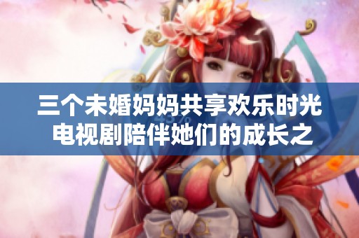 三个未婚妈妈共享欢乐时光 电视剧陪伴她们的成长之路
