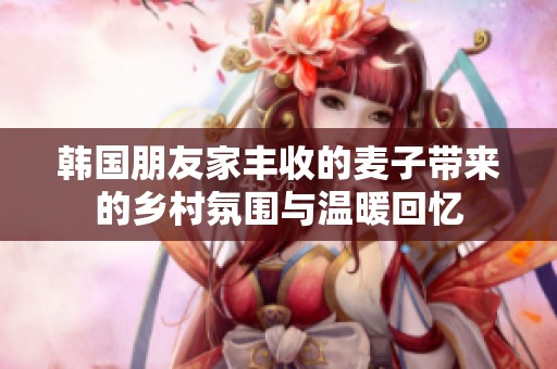 韩国朋友家丰收的麦子带来的乡村氛围与温暖回忆