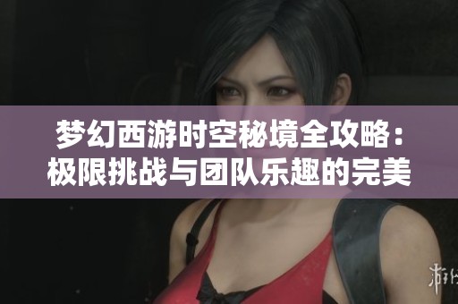梦幻西游时空秘境全攻略：极限挑战与团队乐趣的完美结合