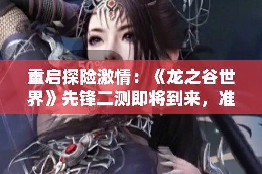 重启探险激情：《龙之谷世界》先锋二测即将到来，准备好了吗