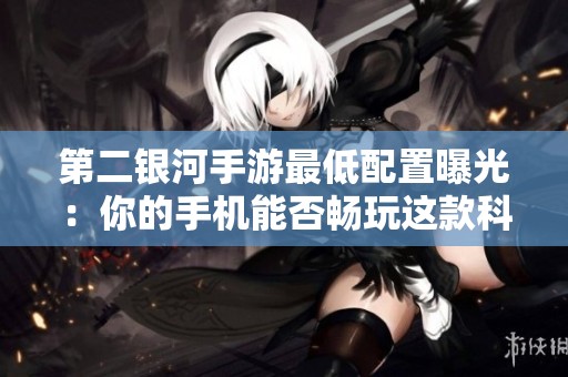 第二银河手游最低配置曝光：你的手机能否畅玩这款科幻星际战斗游戏