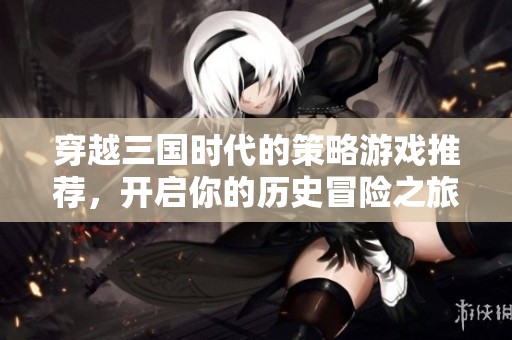 穿越三国时代的策略游戏推荐，开启你的历史冒险之旅