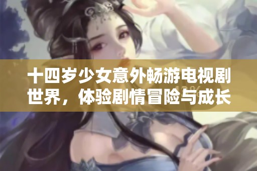 十四岁少女意外畅游电视剧世界，体验剧情冒险与成长之旅