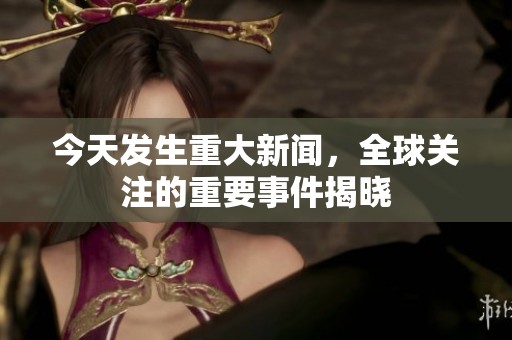 今天发生重大新闻，全球关注的重要事件揭晓
