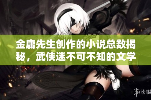 金庸先生创作的小说总数揭秘，武侠迷不可不知的文学巨著数量