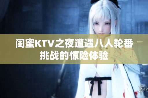 闺蜜KTV之夜遭遇八人轮番挑战的惊险体验