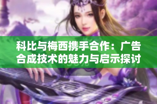 科比与梅西携手合作：广告合成技术的魅力与启示探讨