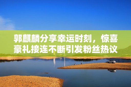 郭麒麟分享幸运时刻，惊喜豪礼接连不断引发粉丝热议