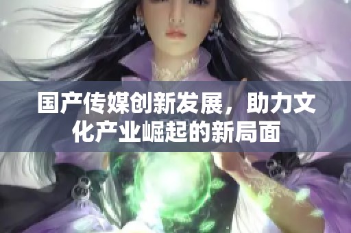 国产传媒创新发展，助力文化产业崛起的新局面