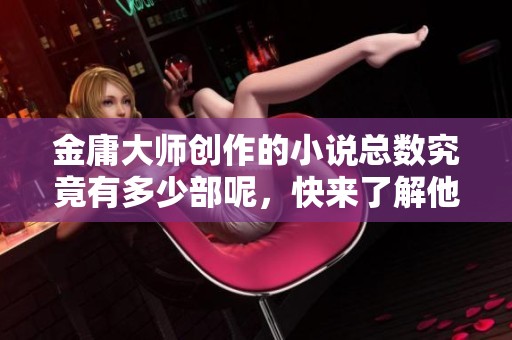 金庸大师创作的小说总数究竟有多少部呢，快来了解他的作品吧