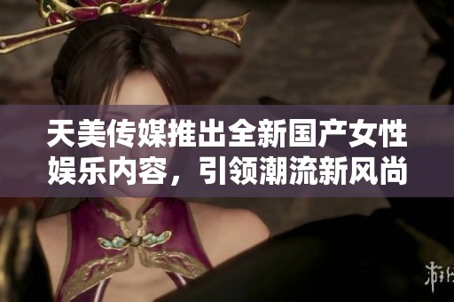 天美传媒推出全新国产女性娱乐内容，引领潮流新风尚