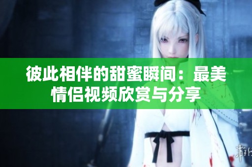 彼此相伴的甜蜜瞬间：最美情侣视频欣赏与分享