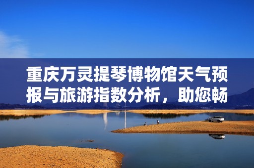 重庆万灵提琴博物馆天气预报与旅游指数分析，助您畅游重庆攻略