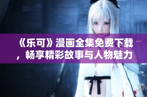 《乐可》漫画全集免费下载，畅享精彩故事与人物魅力