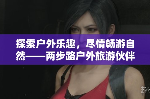 探索户外乐趣，尽情畅游自然——两步路户外旅游伙伴平台等你加入