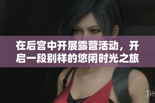 在后宫中开展露营活动，开启一段别样的悠闲时光之旅