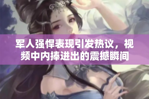 军人强悍表现引发热议，视频中内捧进出的震撼瞬间