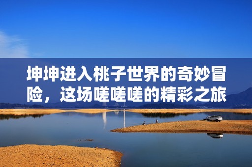 坤坤进入桃子世界的奇妙冒险，这场嗟嗟嗟的精彩之旅不容错过